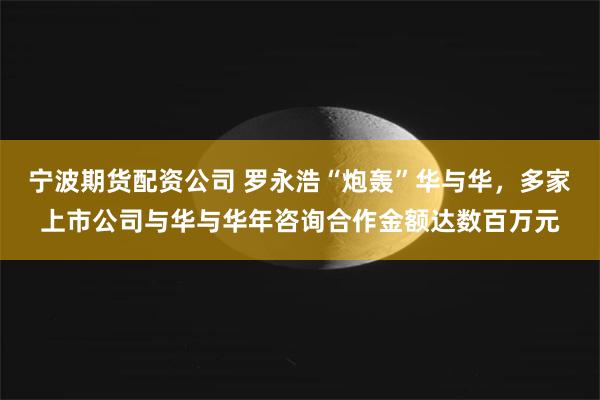 宁波期货配资公司 罗永浩“炮轰”华与华，多家上市公司与华与华年咨询合作金额达数百万元