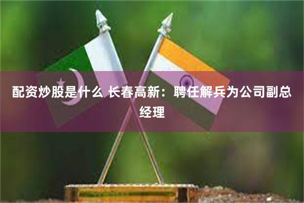 配资炒股是什么 长春高新：聘任解兵为公司副总经理