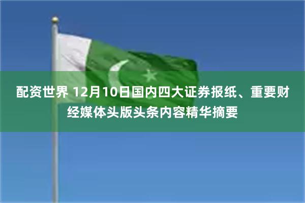配资世界 12月10日国内四大证券报纸、重要财经媒体头版头条内容精华摘要