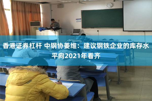 香港证券杠杆 中钢协姜维：建议钢铁企业的库存水平向2021年看齐