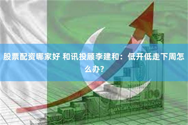 股票配资哪家好 和讯投顾李建和：低开低走下周怎么办?