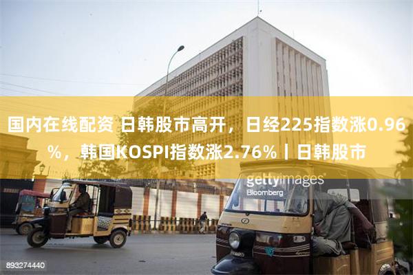 国内在线配资 日韩股市高开，日经225指数涨0.96%，韩国KOSPI指数涨2.76%丨日韩股市