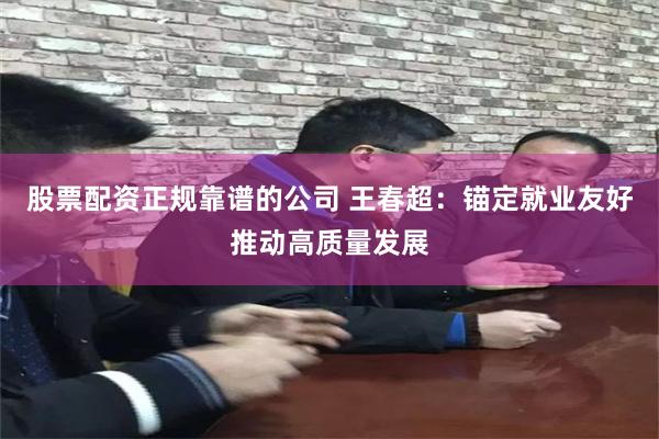 股票配资正规靠谱的公司 王春超：锚定就业友好推动高质量发展