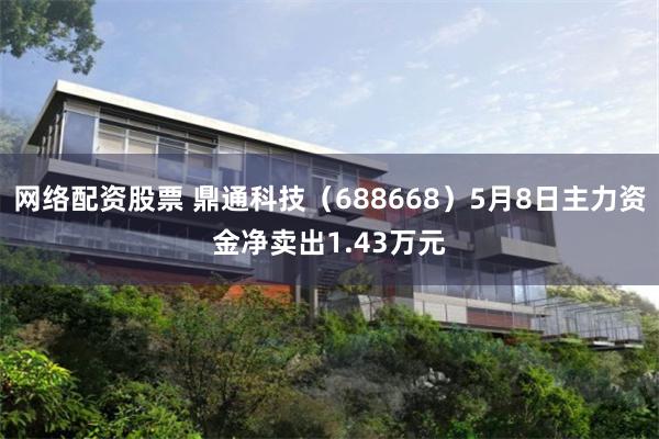 网络配资股票 鼎通科技（688668）5月8日主力资金净卖出1.43万元