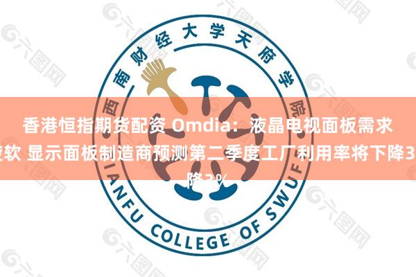 香港恒指期货配资 Omdia：液晶电视面板需求疲软 显示面板制造商预测第二季度工厂利用率将下降3%