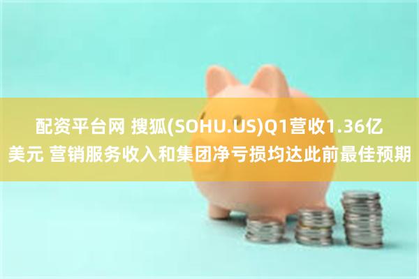 配资平台网 搜狐(SOHU.US)Q1营收1.36亿美元 营销服务收入和集团净亏损均达此前最佳预期