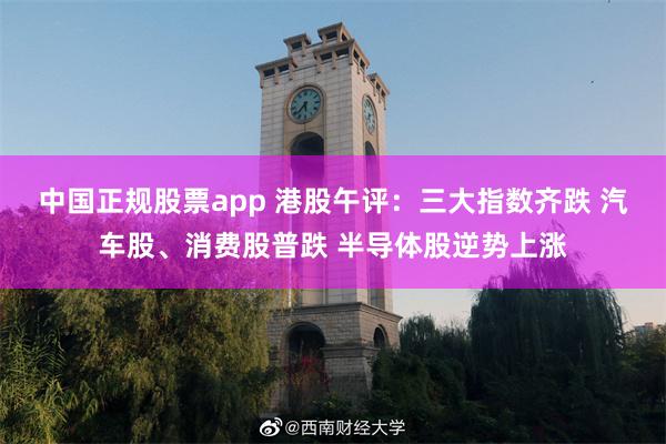 中国正规股票app 港股午评：三大指数齐跌 汽车股、消费股普跌 半导体股逆势上涨