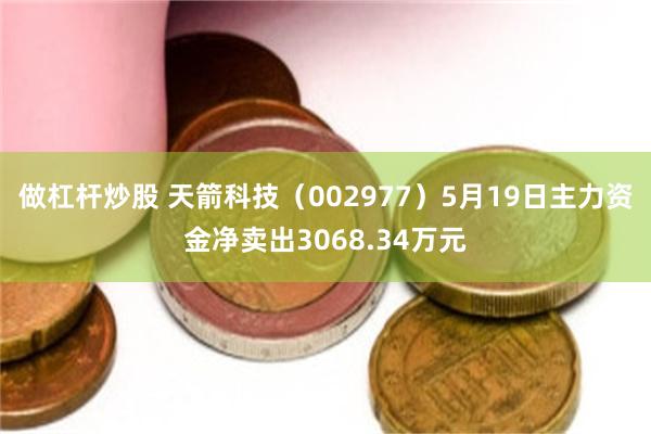 做杠杆炒股 天箭科技（002977）5月19日主力资金净卖出3068.34万元