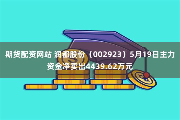 期货配资网站 润都股份（002923）5月19日主力资金净卖出4439.62万元