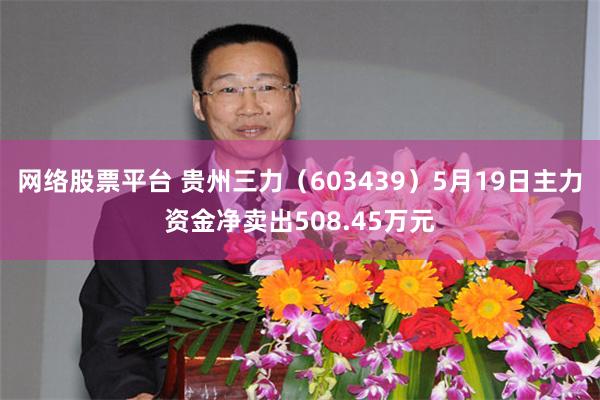 网络股票平台 贵州三力（603439）5月19日主力资金净卖出508.45万元