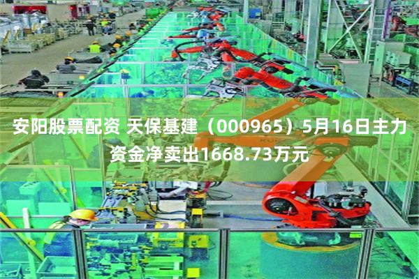 安阳股票配资 天保基建（000965）5月16日主力资金净卖出1668.73万元
