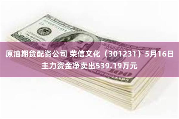 原油期货配资公司 荣信文化（301231）5月16日主力资金净卖出539.19万元
