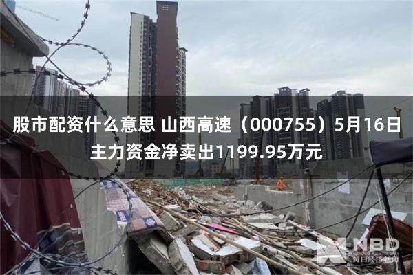 股市配资什么意思 山西高速（000755）5月16日主力资金净卖出1199.95万元