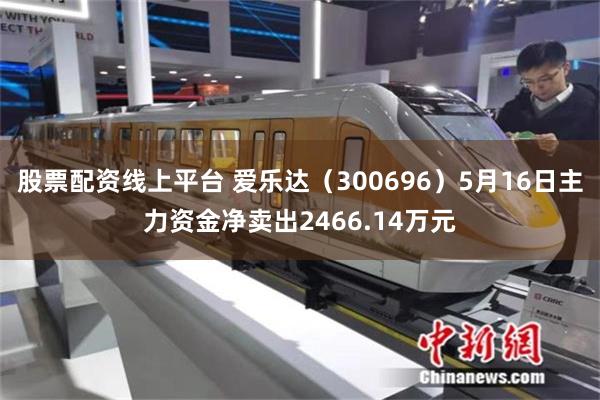 股票配资线上平台 爱乐达（300696）5月16日主力资金净卖出2466.14万元