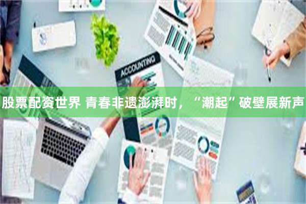 股票配资世界 青春非遗澎湃时，“潮起”破壁展新声