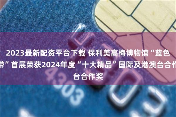 2023最新配资平台下载 保利美高梅博物馆“蓝色飘带”首展荣获2024年度“十大精品”国际及港澳台合作奖