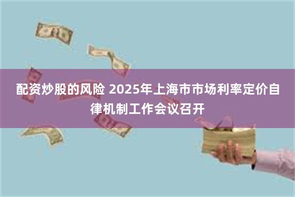 配资炒股的风险 2025年上海市市场利率定价自律机制工作会议召开