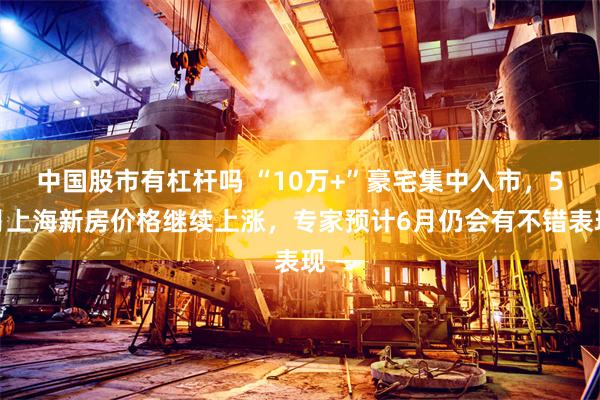 中国股市有杠杆吗 “10万+”豪宅集中入市，5月上海新房价格继续上涨，专家预计6月仍会有不错表现