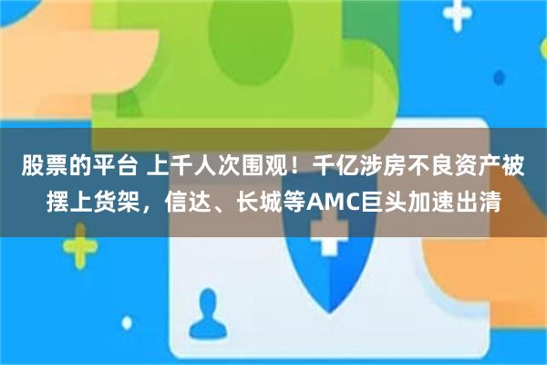 股票的平台 上千人次围观！千亿涉房不良资产被摆上货架，信达、长城等AMC巨头加速出清