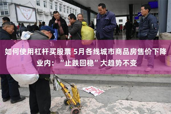 如何使用杠杆买股票 5月各线城市商品房售价下降 业内：“止跌回稳”大趋势不变
