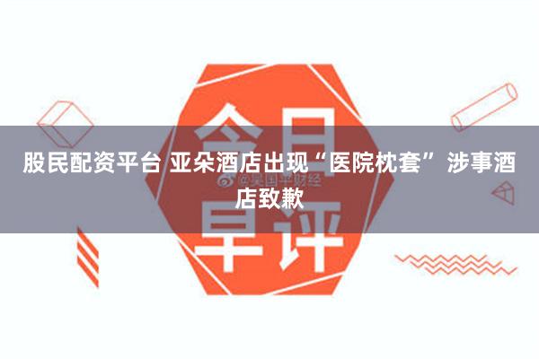 股民配资平台 亚朵酒店出现“医院枕套” 涉事酒店致歉