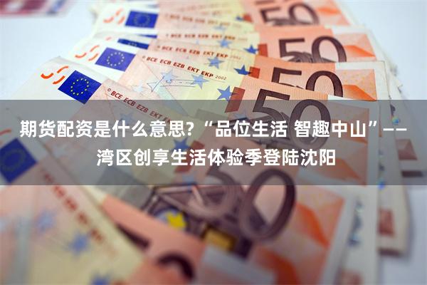 期货配资是什么意思? “品位生活 智趣中山”—— 湾区创享生活体验季登陆沈阳