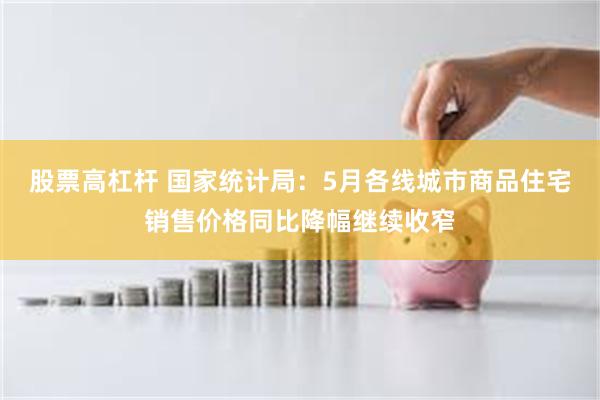 股票高杠杆 国家统计局：5月各线城市商品住宅销售价格同比降幅继续收窄