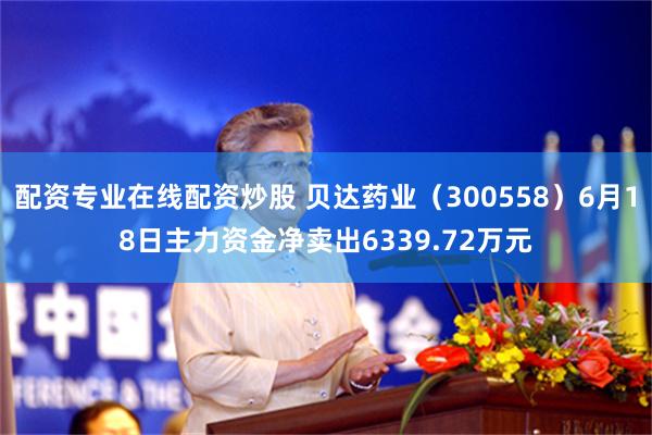 配资专业在线配资炒股 贝达药业（300558）6月18日主力资金净卖出6339.72万元