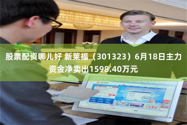 股票配资哪儿好 新莱福（301323）6月18日主力资金净卖出1598.40万元