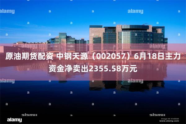 原油期货配资 中钢天源（002057）6月18日主力资金净卖出2355.58万元