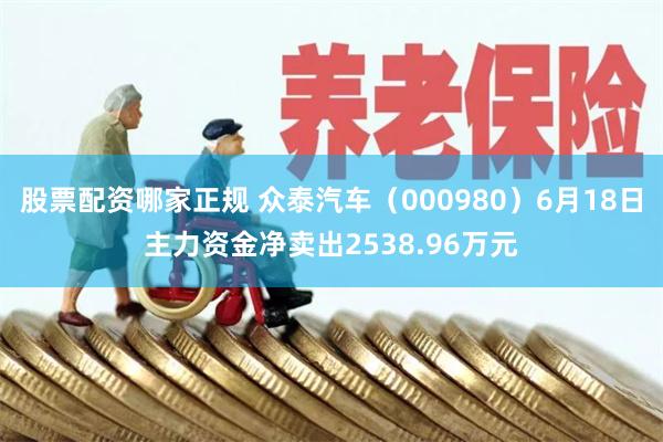 股票配资哪家正规 众泰汽车（000980）6月18日主力资金净卖出2538.96万元