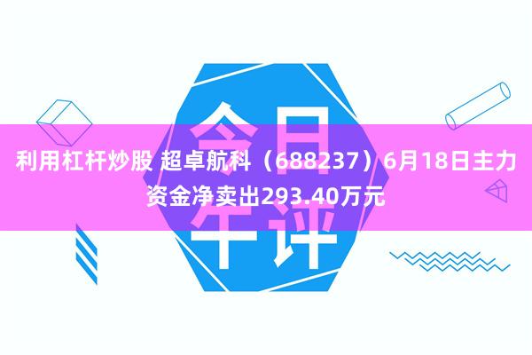 利用杠杆炒股 超卓航科（688237）6月18日主力资金净卖出293.40万元