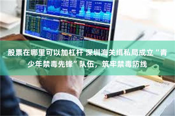 股票在哪里可以加杠杆 深圳海关缉私局成立“青少年禁毒先锋”队伍,筑牢禁毒防线