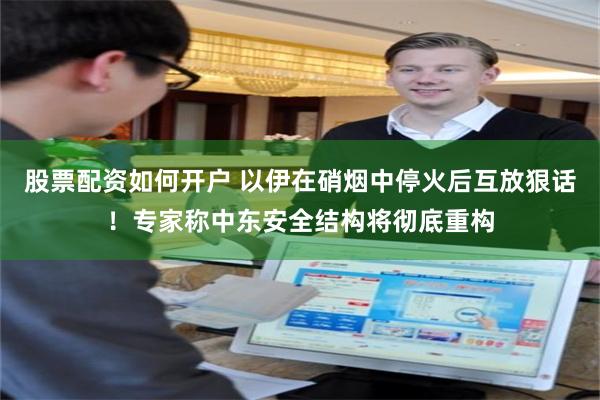 股票配资如何开户 以伊在硝烟中停火后互放狠话！专家称中东安全结构将彻底重构