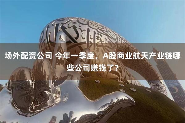 场外配资公司 今年一季度，A股商业航天产业链哪些公司赚钱了？
