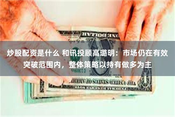 炒股配资是什么 和讯投顾高璐明：市场仍在有效突破范围内，整体策略以持有做多为主