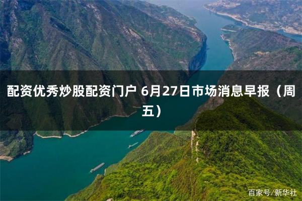 配资优秀炒股配资门户 6月27日市场消息早报（周五）