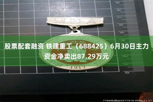股票配套融资 铁建重工（688425）6月30日主力资金净卖出87.29万元