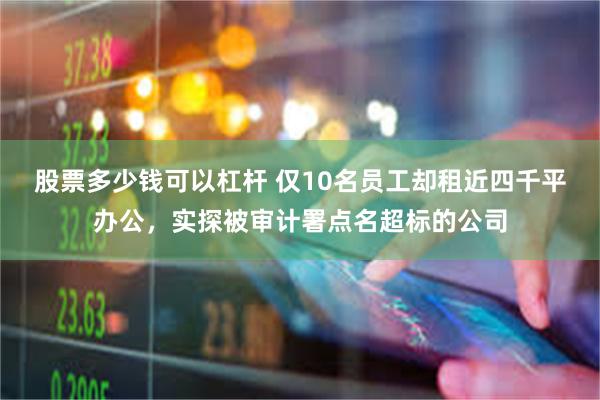 股票多少钱可以杠杆 仅10名员工却租近四千平办公，实探被审计署点名超标的公司