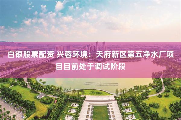 白银股票配资 兴蓉环境：天府新区第五净水厂项目目前处于调试阶段