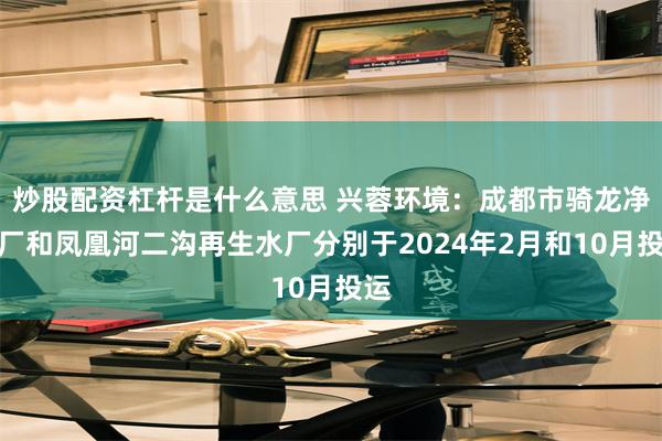 炒股配资杠杆是什么意思 兴蓉环境：成都市骑龙净水厂和凤凰河二沟再生水厂分别于2024年2月和10月投运