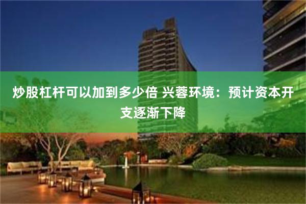 炒股杠杆可以加到多少倍 兴蓉环境：预计资本开支逐渐下降