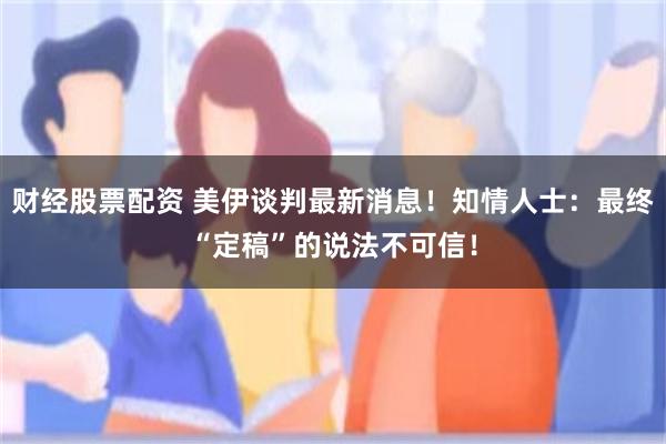 财经股票配资 美伊谈判最新消息！知情人士：最终“定稿”的说法不可信！