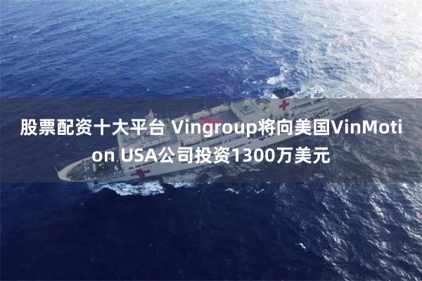股票配资十大平台 Vingroup将向美国VinMotion USA公司投资1300万美元