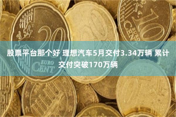 股票平台那个好 理想汽车5月交付3.34万辆 累计交付突破170万辆