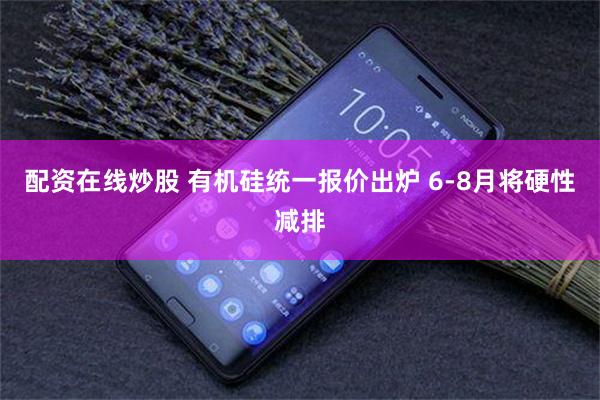 配资在线炒股 有机硅统一报价出炉 6-8月将硬性减排