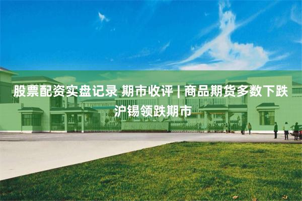 股票配资实盘记录 期市收评 | 商品期货多数下跌 沪锡领跌期市
