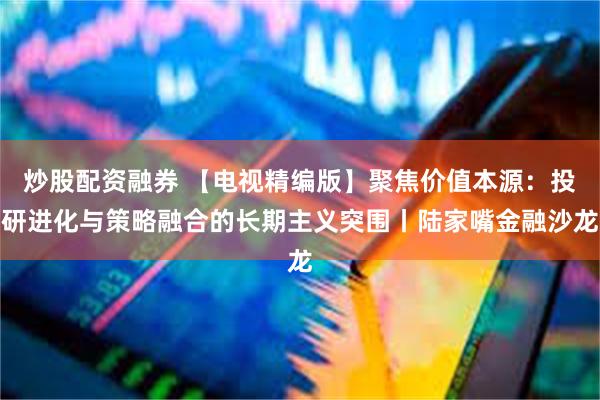 炒股配资融券 【电视精编版】聚焦价值本源：投研进化与策略融合的长期主义突围丨陆家嘴金融沙龙