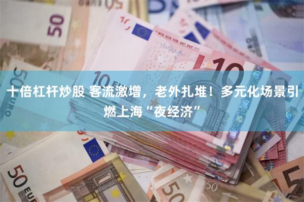 十倍杠杆炒股 客流激增,老外扎堆!多元化场景引燃上海“夜经济”