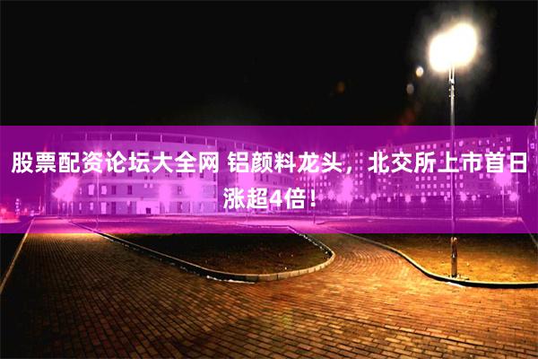 股票配资论坛大全网 铝颜料龙头，北交所上市首日涨超4倍！